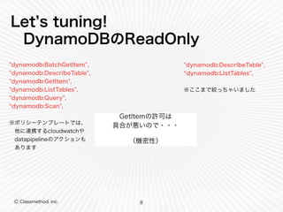 Let’s tuning! 
DynamoDBのReadOnly 
Ⓒ Classmethod, Inc. 
GetItemの許可は 
具合が悪いので・・・ 
（機密性） 
8 
"dynamodb:BatchGetItem", 
"dynamodb:DescribeTable", 
"dynamodb:GetItem", 
"dynamodb:ListTables", 
"dynamodb:Query", 
“dynamodb:Scan", 
! 
※ポリシーテンプレートでは、 
　他に連携するcloudwatchや 
　datapipelineのアクションも 
　あります 
"dynamodb:DescribeTable", 
“dynamodb:ListTables", 
! 
※ここまで絞っちゃいました 
 