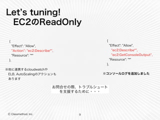 Let’s tuning! 
EC2のReadOnly 
Ⓒ Classmethod, Inc. 
お問合せの際、トラブルシュート 
を支援するために・・・ 
9 
{ 
"Effect": "Allow", 
"Action": "ec2:Describe*", 
"Resource": "*" 
}, 
! 
※他に連携するcloudwatchや 
　ELB, AutoScalingのアクションも 
　あります 
{ 
"Effect": "Allow", 
"ec2:Describe*", 
"ec2:GetConsoleOutput", 
"Resource": "*" 
}, 
! 
※コンソールログを追加しました 
 