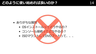 どのように使い始めれば良いのか︖ 14
• ありがちな質問
• OSインストールってどうやるの︖
• コンソール接続ってどうやるの︖
• ISOマウントしてDVDブートって、、、
 
