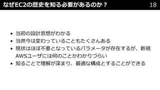 なぜEC2の歴史を知る必要があるのか︖ 18
• 当初の設計思想がわかる
• 当然今は変わっていることもたくさんある
• 現状はほぼ不要となっているパラメータが存在するが、新規
AWSユーザには何のことかわかりづらい
• 知ることで理解が深まり、最適な構成とすることができる
 