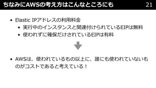 ちなみにAWSの考え⽅はこんなところにも 21
• Elastic IPアドレスの利⽤料⾦
• 実⾏中のインスタンスと関連付けられているEIPは無料
• 使われずに確保だけされているEIPは有料
• AWSは、使われているもの以上に、誰にも使われていないも
のがコストであると考えている︕
 
