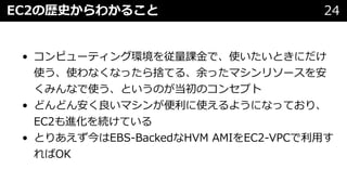 EC2の歴史からわかること 24
• コンピューティング環境を従量課⾦で、使いたいときにだけ
使う、使わなくなったら捨てる、余ったマシンリソースを安
くみんなで使う、というのが当初のコンセプト
• どんどん安く良いマシンが便利に使えるようになっており、
EC2も進化を続けている
• とりあえず今はEBS-BackedなHVM AMIをEC2-VPCで利⽤す
ればOK
 