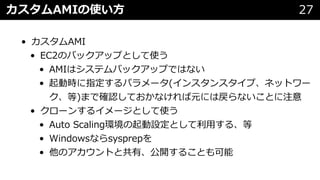 カスタムAMIの使い⽅ 27
• カスタムAMI
• EC2のバックアップとして使う
• AMIはシステムバックアップではない
• 起動時に指定するパラメータ(インスタンスタイプ、ネットワー
ク、等)まで確認しておかなければ元には戻らないことに注意
• クローンするイメージとして使う
• Auto Scaling環境の起動設定として利⽤する、等
• Windowsならsysprepを
• 他のアカウントと共有、公開することも可能
 