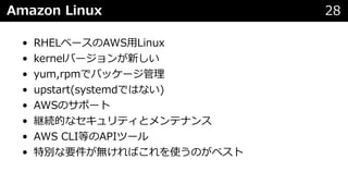 Amazon Linux 28
• RHELベースのAWS⽤Linux
• kernelバージョンが新しい
• yum,rpmでパッケージ管理
• upstart(systemdではない)
• AWSのサポート
• 継続的なセキュリティとメンテナンス
• AWS CLI等のAPIツール
• 特別な要件が無ければこれを使うのがベスト
 