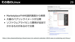 その他のLinux 29
• MarketplaceやAMI選択画⾯から検索
• ⼤量のパブリックイメージが公開
• ソフトウェアライセンス費⽤が追加で
かかるものがあるので注意
http://dev.classmethod.jp/cloud/aws/cm-advent-calendar-2015-aws-re-entering-ec2-linux/
 