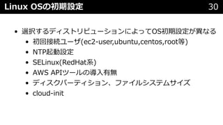 Linux OSの初期設定 30
• 選択するディストリビューションによってOS初期設定が異なる
• 初回接続ユーザ(ec2-user,ubuntu,centos,root等)
• NTP起動設定
• SELinux(RedHat系)
• AWS APIツールの導⼊有無
• ディスクパーティション、ファイルシステムサイズ
• cloud-init
 