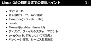 Linux OSの初期設定での確認ポイント 31
• OSホスト名
• 初回接続ユーザ、sudo設定
• Timezone(デフォルトUTC)
• Locale
• Firewall(iptables, ﬁrewalld)
• ディスク、ファイルシステム、マウント
• swap(AWSは何もしないので注意)
• パッケージ管理、サービス起動設定
 