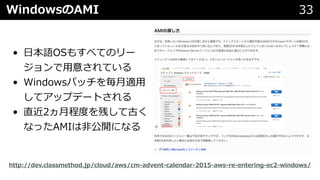 WindowsのAMI 33
• ⽇本語OSもすべてのリー
ジョンで⽤意されている
• Windowsパッチを毎⽉適⽤
してアップデートされる
• 直近2ヵ⽉程度を残して古く
なったAMIは⾮公開になる
http://dev.classmethod.jp/cloud/aws/cm-advent-calendar-2015-aws-re-entering-ec2-windows/
 