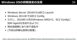 Windows OSの初期設定の注意 34
• Windows Server 2016からはEC2 Launch
• Windows 2012まではEC2 Conﬁg
• ただし、2016年11⽉のWindows AMIから、EC2 Conﬁgに
SSM Agentも含まれるように
• 現在過渡期にあり若⼲混乱中
• (今回は詳細な説明は割愛)
http://docs.aws.amazon.com/ja_jp/AWSEC2/latest/WindowsGuide/ec2-windows-instances.html
 