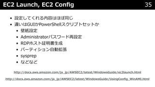 EC2 Launch, EC2 Conﬁg 35
• 設定してくれる内容はほぼ同じ
• 違いはGUIかPowerShellスクリプトセットか
• 壁紙設定
• Administratorパスワード再設定
• RDPホスト証明書⽣成
• パーティション⾃動拡張
• sysprep
• などなど
http://docs.aws.amazon.com/ja_jp/AWSEC2/latest/WindowsGuide/UsingConﬁg_WinAMI.html
http://docs.aws.amazon.com/ja_jp/AWSEC2/latest/WindowsGuide/ec2launch.html
 