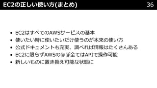 EC2の正しい使い⽅(まとめ) 36
• EC2はすべてのAWSサービスの基本
• 使いたい時に使いたいだけ使うのが本来の使い⽅
• 公式ドキュメントも充実、調べれば情報はたくさんある
• EC2に限らずAWSのほぼ全てはAPIで操作可能
• 新しいものに置き換え可能な状態に
 