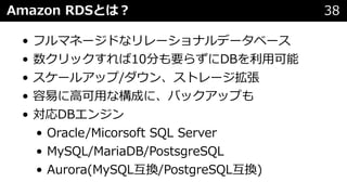 Amazon RDSとは︖ 38
• フルマネージドなリレーショナルデータベース
• 数クリックすれば10分も要らずにDBを利⽤可能
• スケールアップ/ダウン、ストレージ拡張
• 容易に⾼可⽤な構成に、バックアップも
• 対応DBエンジン
• Oracle/Micorsoft SQL Server
• MySQL/MariaDB/PostsgreSQL
• Aurora(MySQL互換/PostgreSQL互換)
 