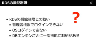 RDSの機能制限 41
• RDSの機能制限との戦い
• 管理者権限でログインできない
• OSログインできない
• DBエンジンごとに⼀部機能に制約がある
︖
 