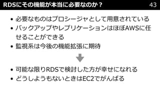 RDSにその機能が本当に必要なのか︖ 43
• 必要なものはプロシージャとして⽤意されている
• バックアップやレプリケーションはほぼAWSに任
せることができる
• 監視系は今後の機能拡張に期待
• 可能な限りRDSで検討した⽅が幸せになれる
• どうしようもないときはEC2でがんばる
 
