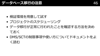 データベース移⾏の注意 46
• 検証環境を⽤意して試す
• プロジェクトのスケジューリング
• データ移⾏が正常に⾏われたことを確認する⽅法を決め
ておく
• DMS/SCTの制限事項や使い⽅についてドキュメントをよ
く読む
 