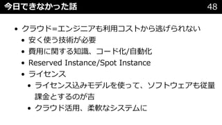 今⽇できなかった話 48
• クラウド=エンジニアも利⽤コストから逃げられない
• 安く使う技術が必要
• 費⽤に関する知識、コード化/⾃動化
• Reserved Instance/Spot Instance
• ライセンス
• ライセンス込みモデルを使って、ソフトウェアも従量
課⾦とするのが吉
• クラウド活⽤、柔軟なシステムに
 