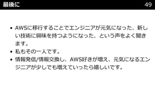 最後に 49
• AWSに移⾏することでエンジニアが元気になった、新し
い技術に興味を持つようになった、という声をよく聞き
ます。
• 私もその⼀⼈です。
• 情報発信/情報交換し、AWS好きが増え、元気になるエン
ジニアが少しでも増えていったら嬉しいです。
 