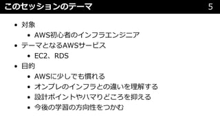 このセッションのテーマ 5
• 対象
• AWS初⼼者のインフラエンジニア
• テーマとなるAWSサービス
• EC2、RDS
• ⽬的
• AWSに少しでも慣れる
• オンプレのインフラとの違いを理解する
• 設計ポイントやハマりどころを抑える
• 今後の学習の⽅向性をつかむ
 