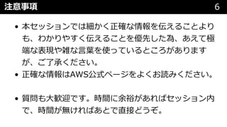 注意事項 6
• 本セッションでは細かく正確な情報を伝えることより
も、わかりやすく伝えることを優先した為、あえて極
端な表現や雑な⾔葉を使っているところがあります
が、ご了承ください。
• 正確な情報はAWS公式ページをよくお読みください。
• 質問も⼤歓迎です。時間に余裕があればセッション内
で、時間が無ければあとで直接どうぞ。
 