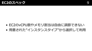 EC2のスペック 9
• EC2のvCPU数やメモリ割当は⾃由に調節できない
• ⽤意された”インスタンスタイプ”から選択して利⽤
 