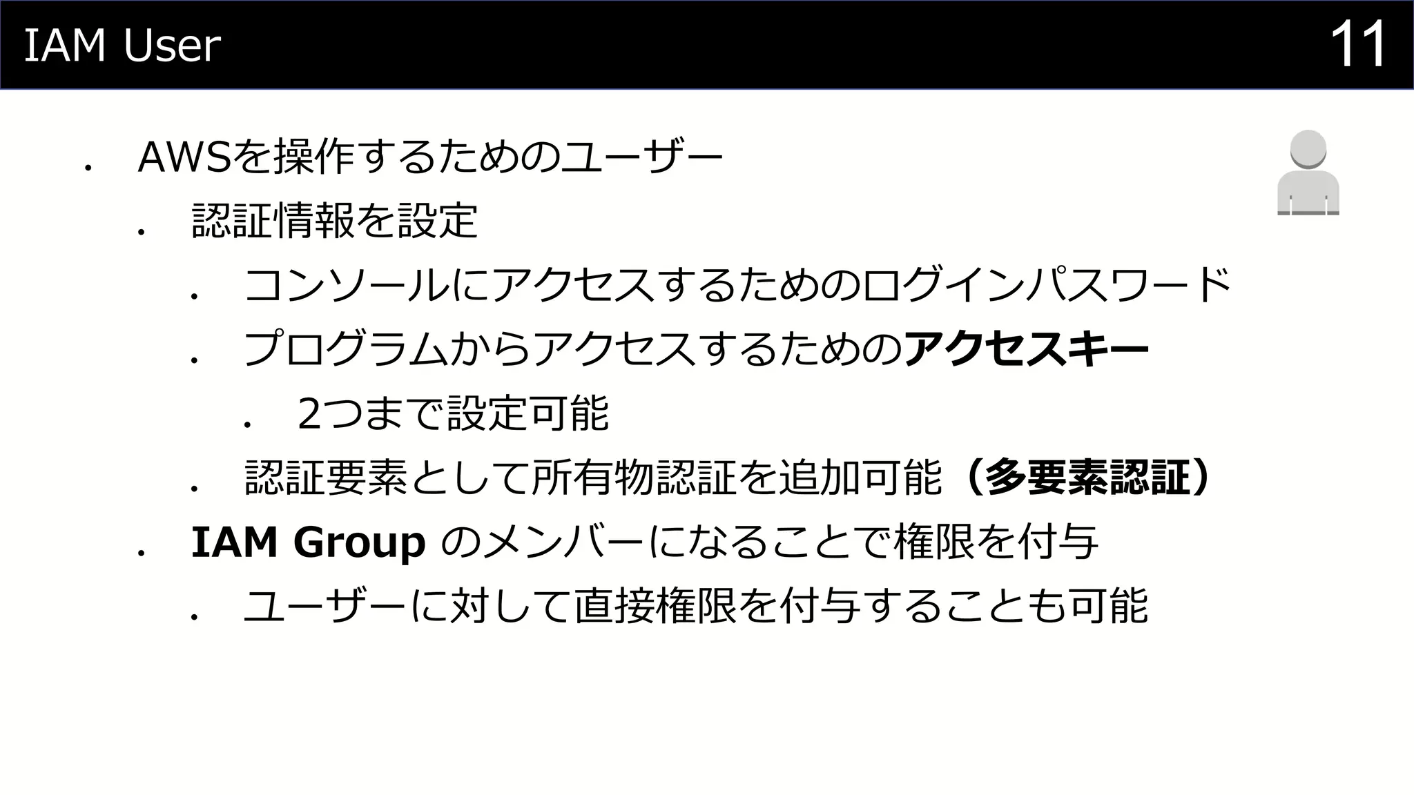 IAM User
⚫ AWSを操作するためのユーザー
⚫ 認証情報を設定
⚫ コンソールにアクセスするためのログインパスワード
⚫ プログラムからアクセスするためのアクセスキー
⚫ 2つまで設定可能
⚫ 認証要素として所有物認証を追加可能（多要素認証）
⚫ IAM Group のメンバーになることで権限を付与
⚫ ユーザーに対して直接権限を付与することも可能
11
 