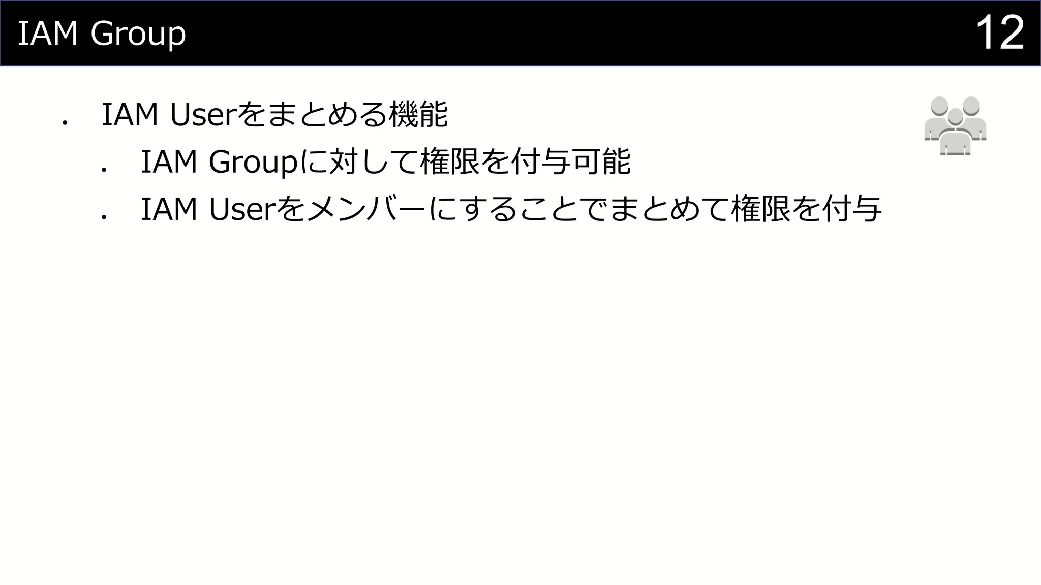 IAM Group
⚫ IAM Userをまとめる機能
⚫ IAM Groupに対して権限を付与可能
⚫ IAM Userをメンバーにすることでまとめて権限を付与
12
 