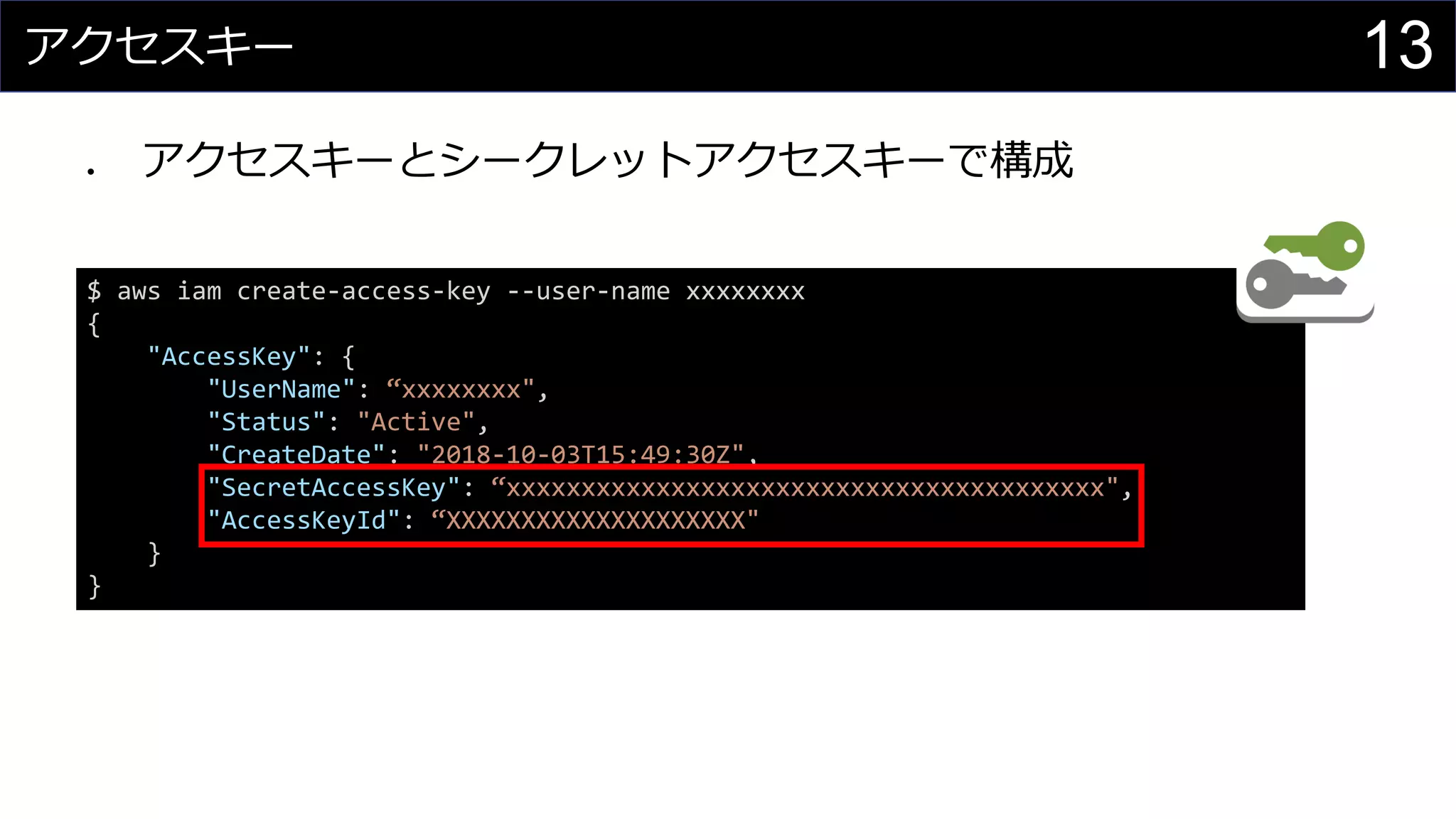 アクセスキー
⚫ アクセスキーとシークレットアクセスキーで構成
$ aws iam create-access-key --user-name xxxxxxxx
{
"AccessKey": {
"UserName": “xxxxxxxx",
"Status": "Active",
"CreateDate": "2018-10-03T15:49:30Z",
"SecretAccessKey": “xxxxxxxxxxxxxxxxxxxxxxxxxxxxxxxxxxxxxxxx",
"AccessKeyId": “XXXXXXXXXXXXXXXXXXXX"
}
}
13
 