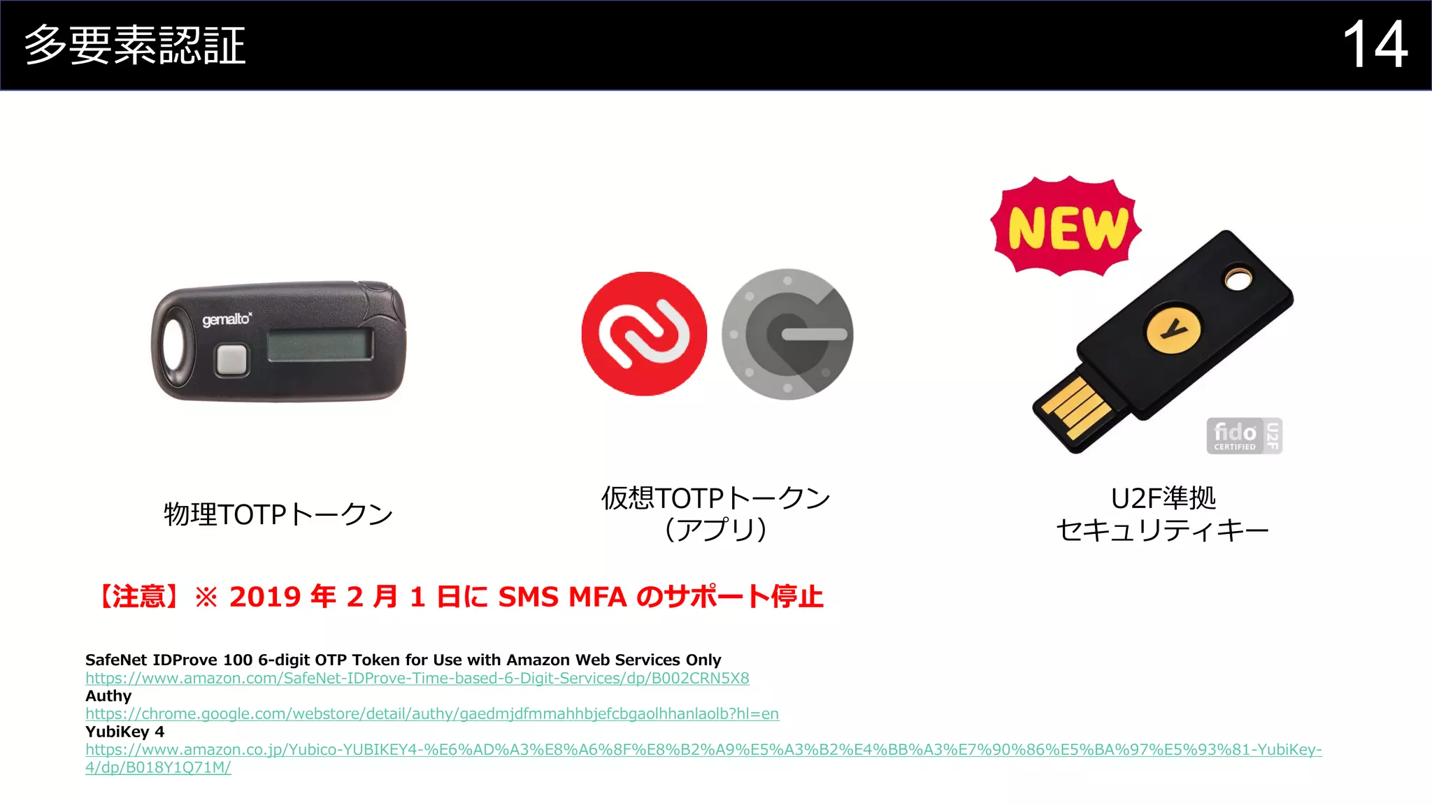 多要素認証
SafeNet IDProve 100 6-digit OTP Token for Use with Amazon Web Services Only
https://www.amazon.com/SafeNet-IDProve-Time-based-6-Digit-Services/dp/B002CRN5X8
Authy
https://chrome.google.com/webstore/detail/authy/gaedmjdfmmahhbjefcbgaolhhanlaolb?hl=en
YubiKey 4
https://www.amazon.co.jp/Yubico-YUBIKEY4-%E6%AD%A3%E8%A6%8F%E8%B2%A9%E5%A3%B2%E4%BB%A3%E7%90%86%E5%BA%97%E5%93%81-YubiKey-
4/dp/B018Y1Q71M/
物理TOTPトークン
仮想TOTPトークン
（アプリ）
U2F準拠
セキュリティキー
【注意】※ 2019 年 2 月 1 日に SMS MFA のサポート停止
14
 