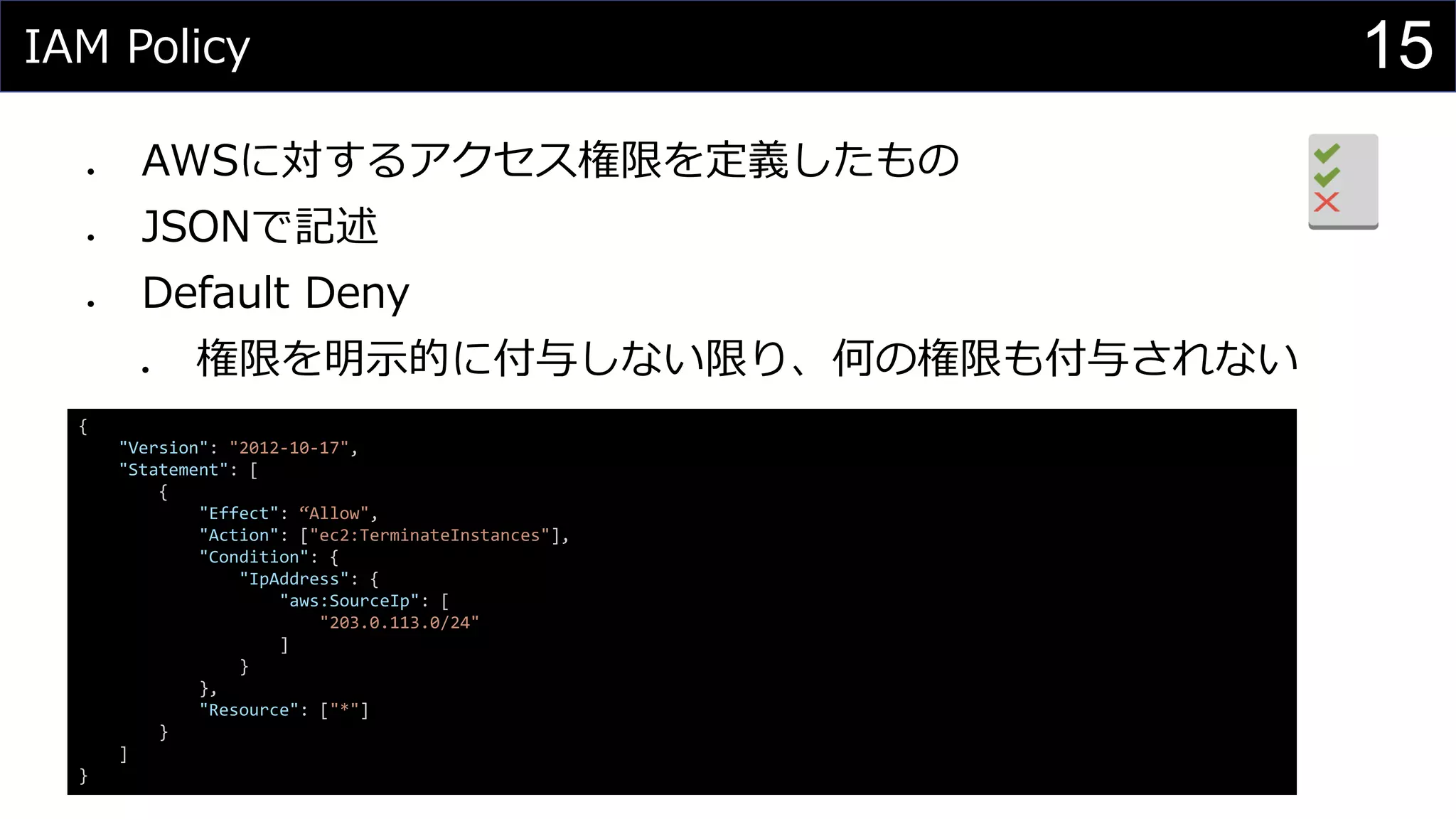 IAM Policy
⚫ AWSに対するアクセス権限を定義したもの
⚫ JSONで記述
⚫ Default Deny
⚫ 権限を明示的に付与しない限り、何の権限も付与されない
15
{
"Version": "2012-10-17",
"Statement": [
{
"Effect": “Allow",
"Action": ["ec2:TerminateInstances"],
"Condition": {
"IpAddress": {
"aws:SourceIp": [
"203.0.113.0/24"
]
}
},
"Resource": ["*"]
}
]
}
 