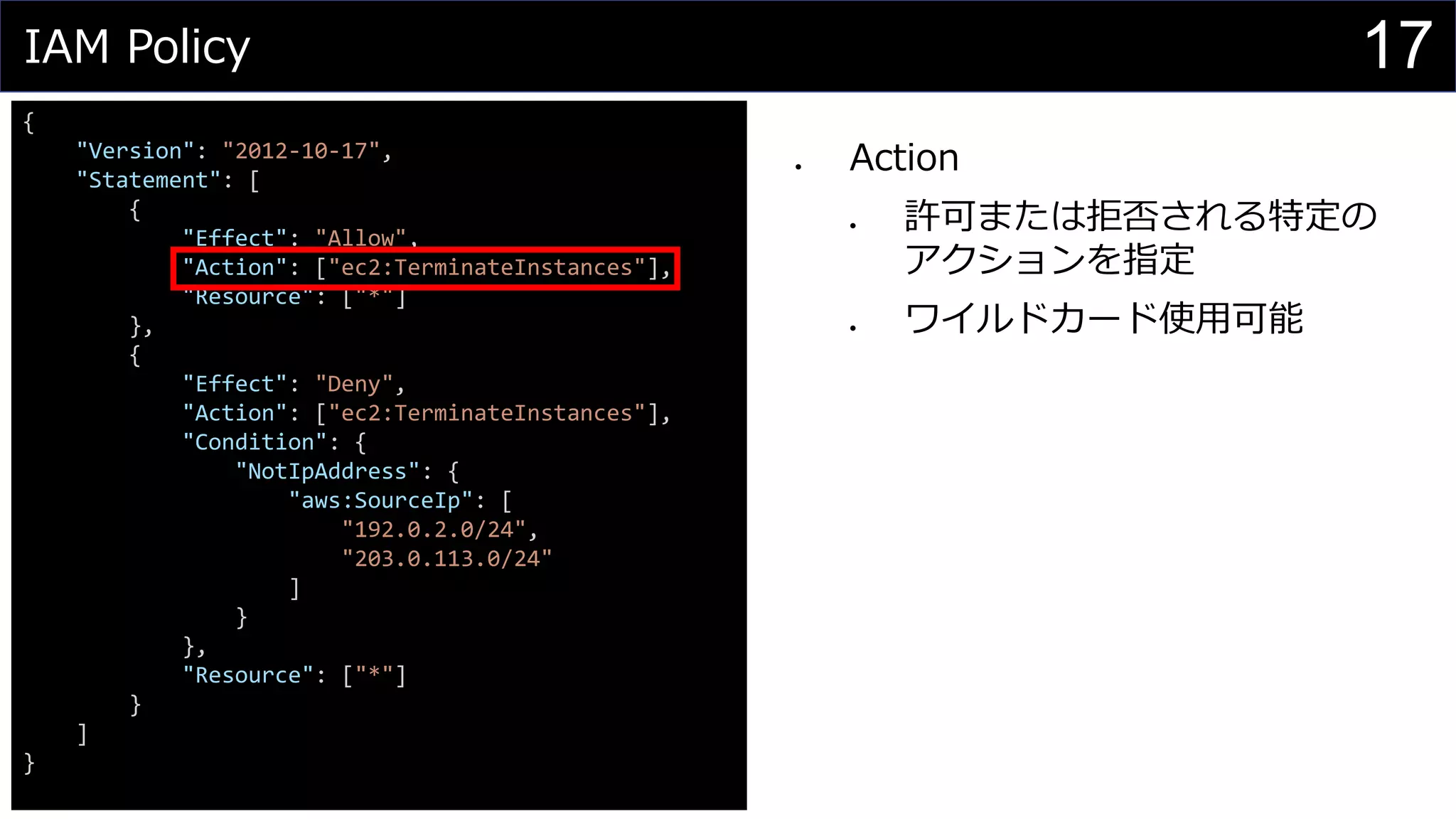 IAM Policy
{
"Version": "2012-10-17",
"Statement": [
{
"Effect": "Allow",
"Action": ["ec2:TerminateInstances"],
"Resource": ["*"]
},
{
"Effect": "Deny",
"Action": ["ec2:TerminateInstances"],
"Condition": {
"NotIpAddress": {
"aws:SourceIp": [
"192.0.2.0/24",
"203.0.113.0/24"
]
}
},
"Resource": ["*"]
}
]
}
⚫ Action
⚫ 許可または拒否される特定の
アクションを指定
⚫ ワイルドカード使用可能
17
 