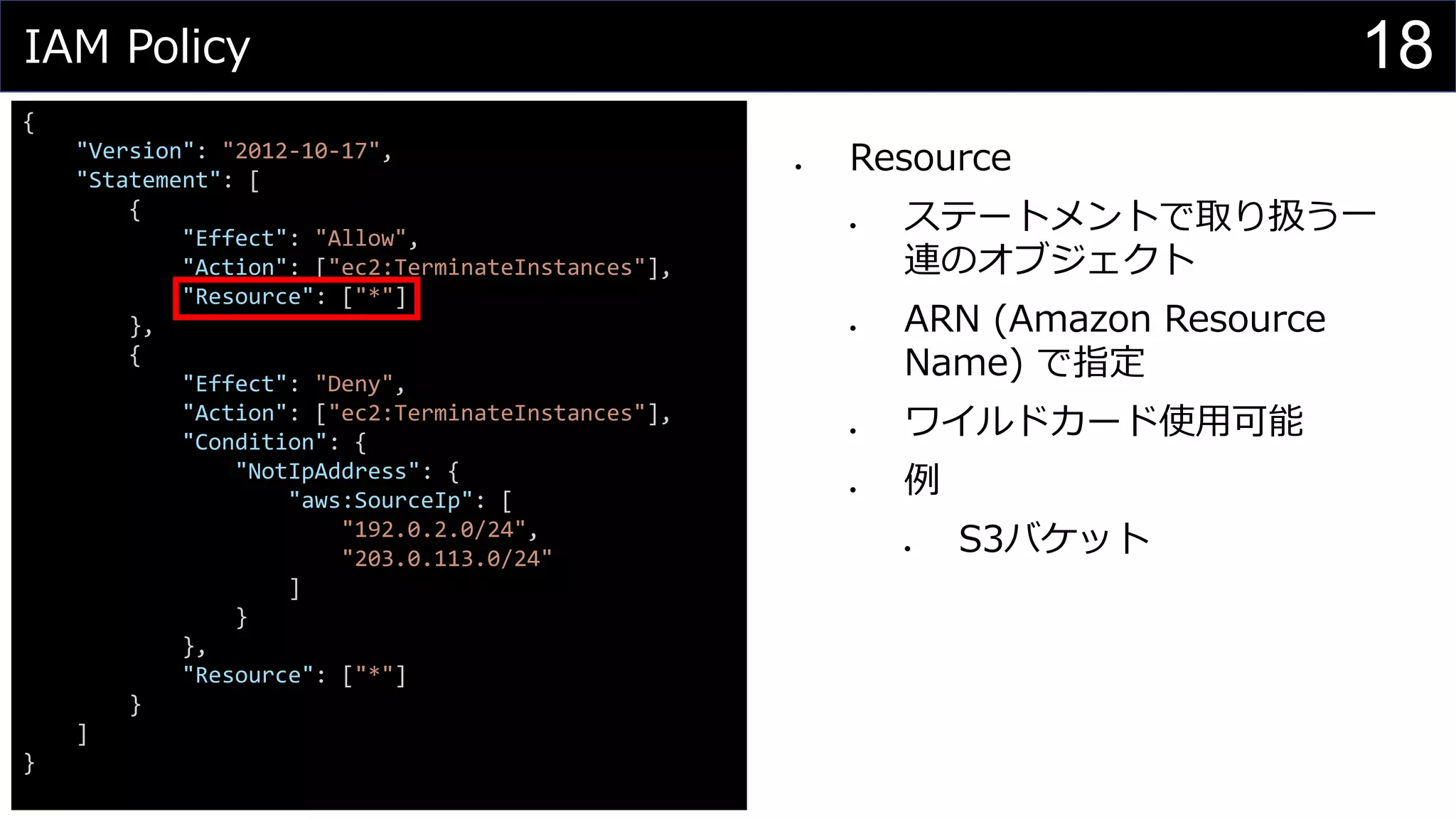 IAM Policy
{
"Version": "2012-10-17",
"Statement": [
{
"Effect": "Allow",
"Action": ["ec2:TerminateInstances"],
"Resource": ["*"]
},
{
"Effect": "Deny",
"Action": ["ec2:TerminateInstances"],
"Condition": {
"NotIpAddress": {
"aws:SourceIp": [
"192.0.2.0/24",
"203.0.113.0/24"
]
}
},
"Resource": ["*"]
}
]
}
⚫ Resource
⚫ ステートメントで取り扱う一
連のオブジェクト
⚫ ARN (Amazon Resource
Name) で指定
⚫ ワイルドカード使用可能
⚫ 例
⚫ S3バケット
18
 