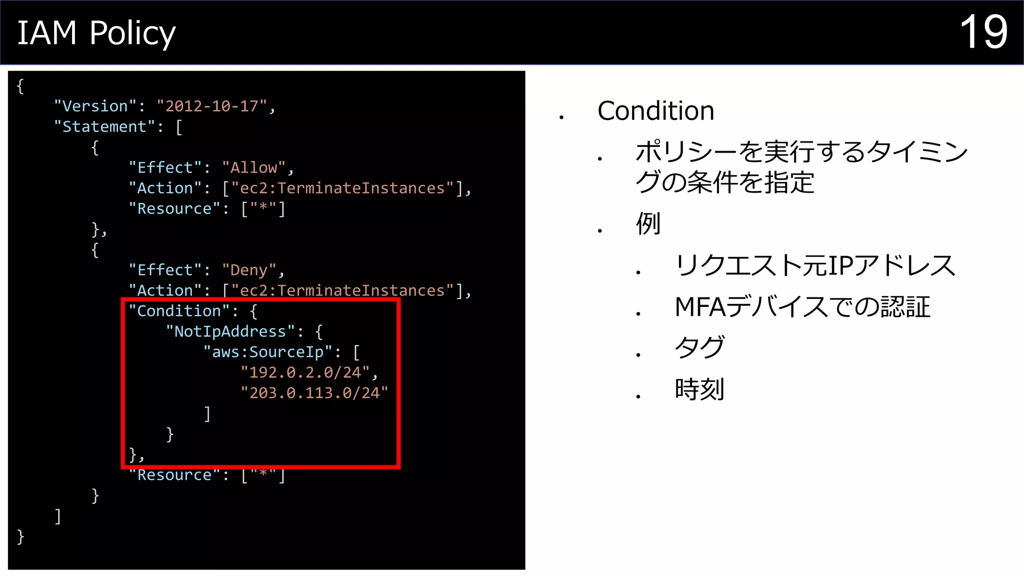 IAM Policy
{
"Version": "2012-10-17",
"Statement": [
{
"Effect": "Allow",
"Action": ["ec2:TerminateInstances"],
"Resource": ["*"]
},
{
"Effect": "Deny",
"Action": ["ec2:TerminateInstances"],
"Condition": {
"NotIpAddress": {
"aws:SourceIp": [
"192.0.2.0/24",
"203.0.113.0/24"
]
}
},
"Resource": ["*"]
}
]
}
⚫ Condition
⚫ ポリシーを実行するタイミン
グの条件を指定
⚫ 例
⚫ リクエスト元IPアドレス
⚫ MFAデバイスでの認証
⚫ タグ
⚫ 時刻
19
 