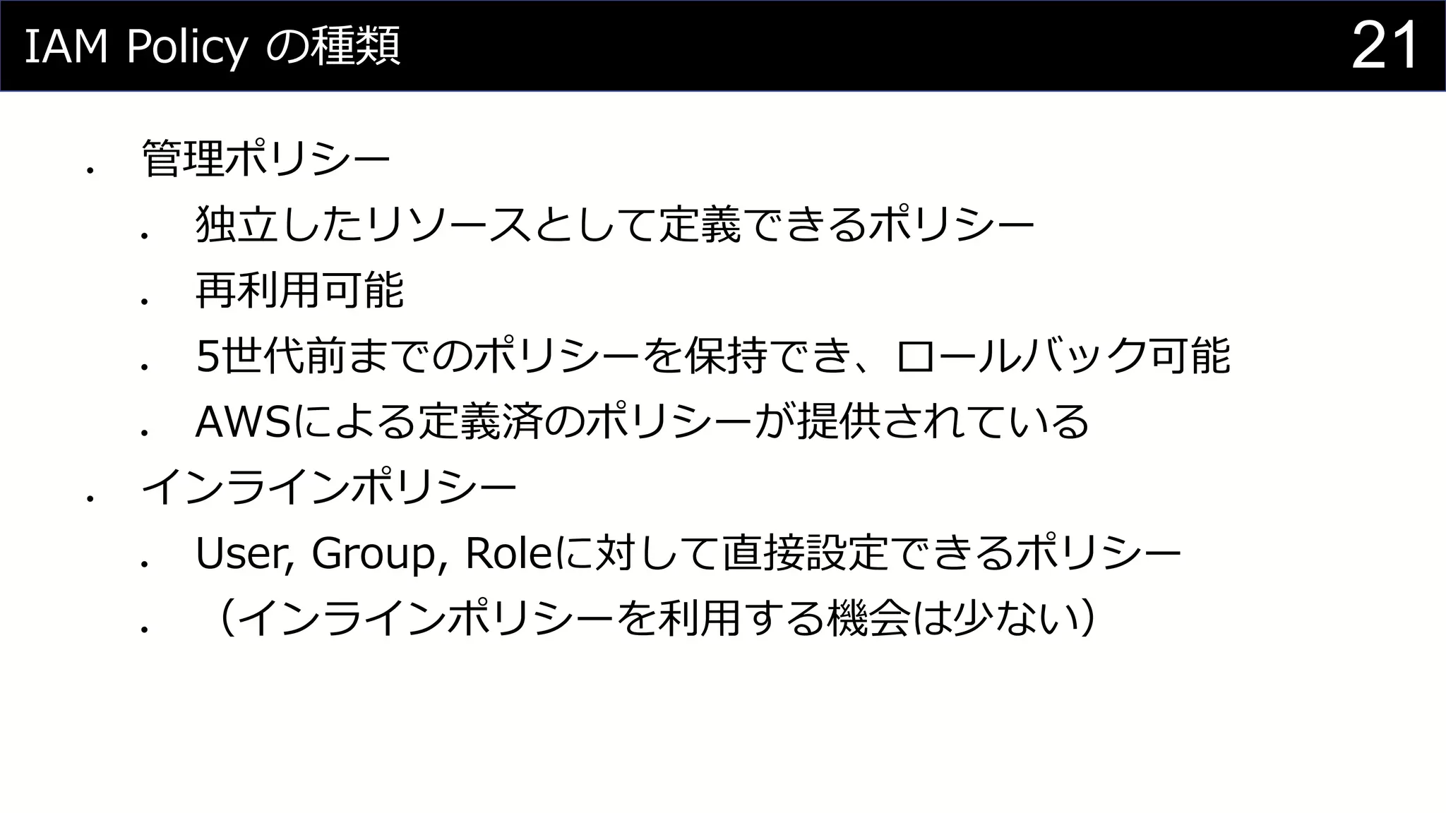 IAM Policy の種類
⚫ 管理ポリシー
⚫ 独立したリソースとして定義できるポリシー
⚫ 再利用可能
⚫ 5世代前までのポリシーを保持でき、ロールバック可能
⚫ AWSによる定義済のポリシーが提供されている
⚫ インラインポリシー
⚫ User, Group, Roleに対して直接設定できるポリシー
⚫ （インラインポリシーを利用する機会は少ない）
21
 