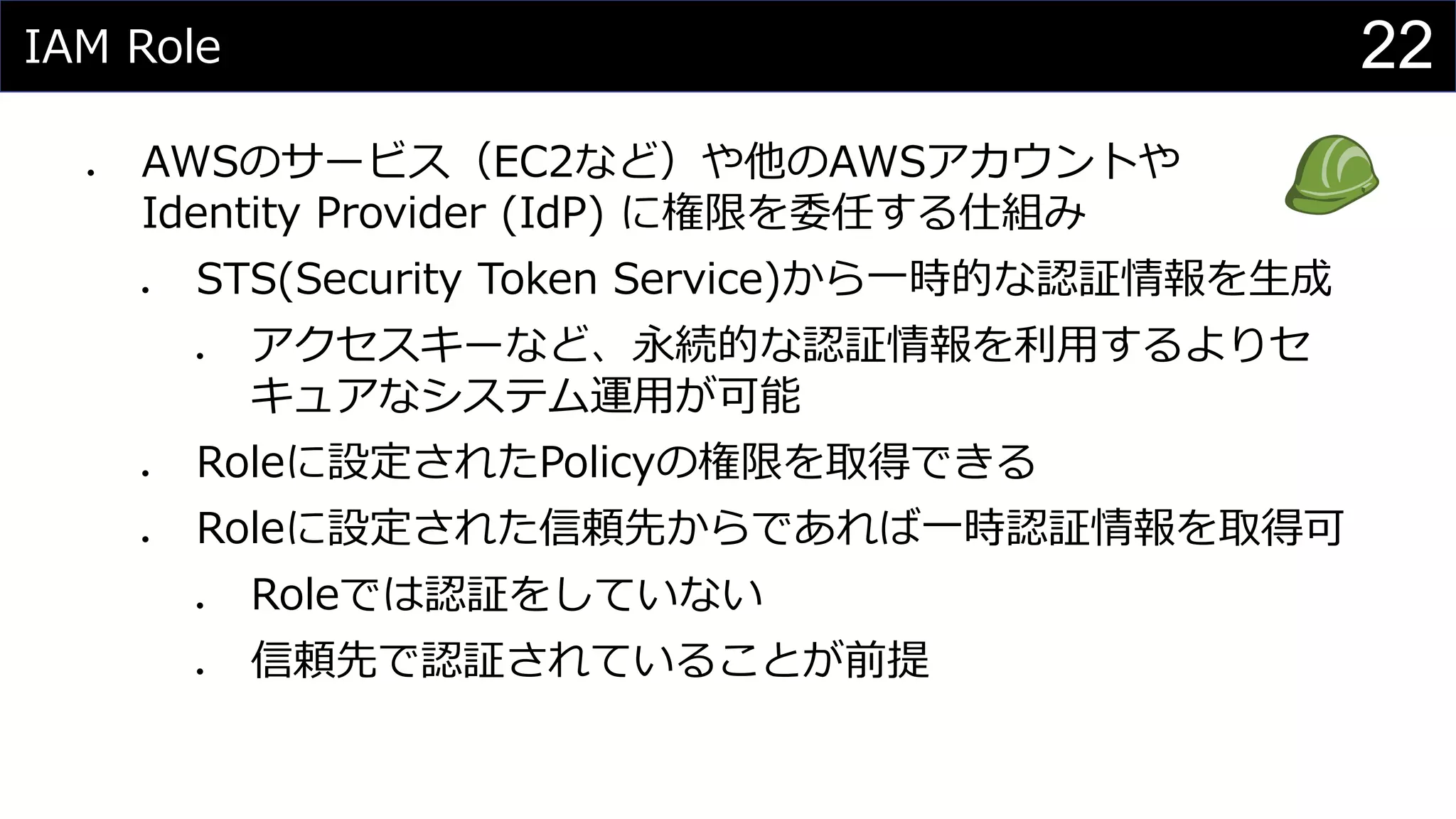 IAM Role
⚫ AWSのサービス（EC2など）や他のAWSアカウントや
Identity Provider (IdP) に権限を委任する仕組み
⚫ STS(Security Token Service)から一時的な認証情報を生成
⚫ アクセスキーなど、永続的な認証情報を利用するよりセ
キュアなシステム運用が可能
⚫ Roleに設定されたPolicyの権限を取得できる
⚫ Roleに設定された信頼先からであれば一時認証情報を取得可
⚫ Roleでは認証をしていない
⚫ 信頼先で認証されていることが前提
22
 