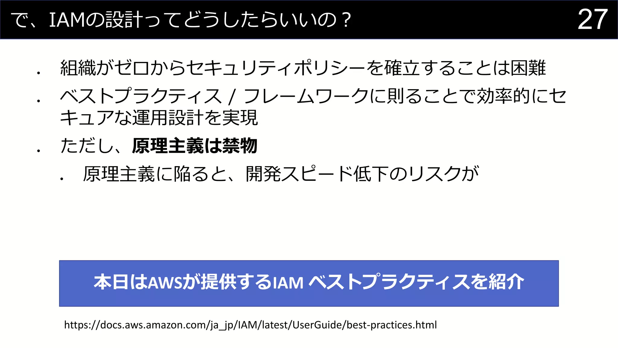 で、IAMの設計ってどうしたらいいの？
⚫ 組織がゼロからセキュリティポリシーを確立することは困難
⚫ ベストプラクティス / フレームワークに則ることで効率的にセ
キュアな運用設計を実現
⚫ ただし、原理主義は禁物
⚫ 原理主義に陥ると、開発スピード低下のリスクが
27
本日はAWSが提供するIAM ベストプラクティスを紹介
https://docs.aws.amazon.com/ja_jp/IAM/latest/UserGuide/best-practices.html
 
