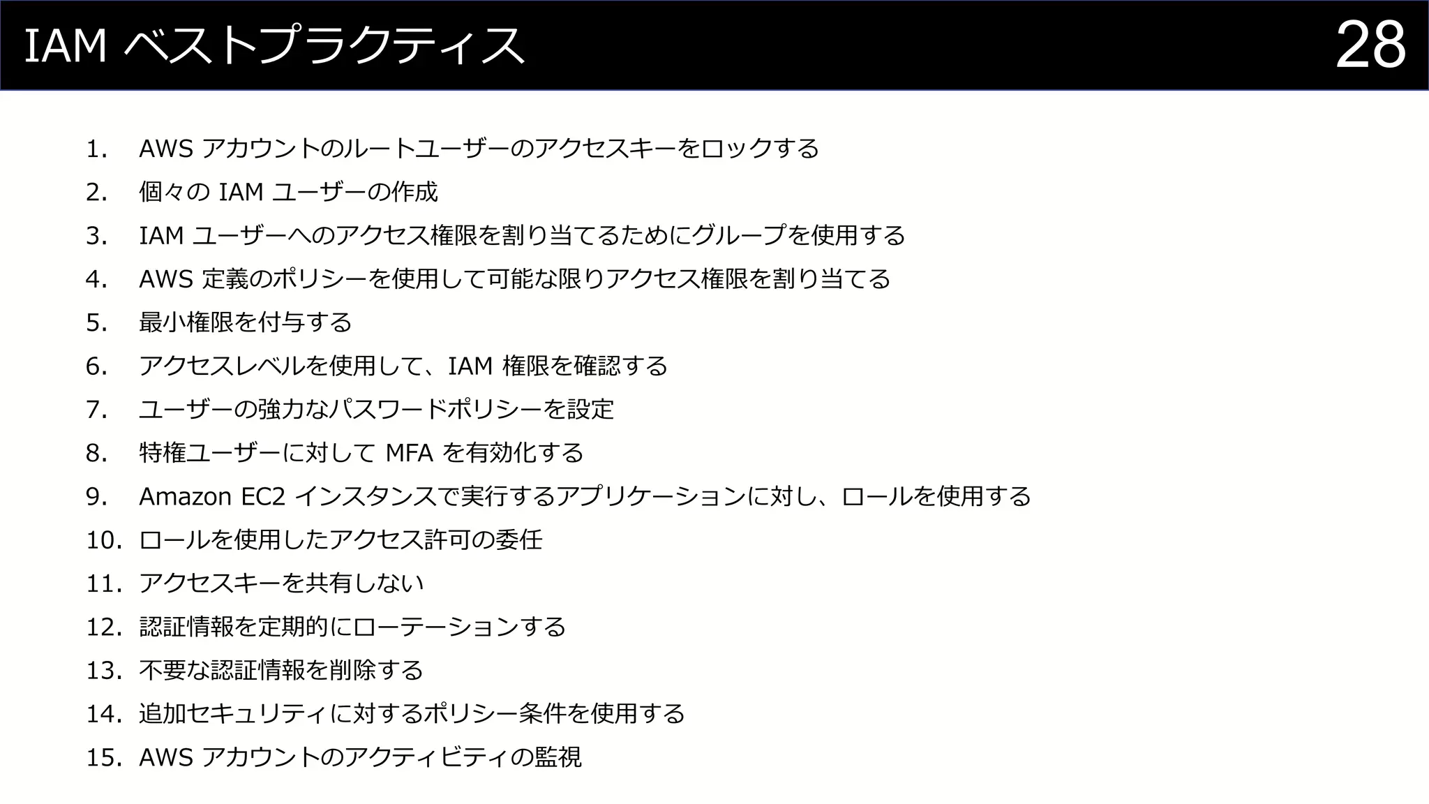 IAM ベストプラクティス
1. AWS アカウントのルートユーザーのアクセスキーをロックする
2. 個々の IAM ユーザーの作成
3. IAM ユーザーへのアクセス権限を割り当てるためにグループを使用する
4. AWS 定義のポリシーを使用して可能な限りアクセス権限を割り当てる
5. 最小権限を付与する
6. アクセスレベルを使用して、IAM 権限を確認する
7. ユーザーの強力なパスワードポリシーを設定
8. 特権ユーザーに対して MFA を有効化する
9. Amazon EC2 インスタンスで実行するアプリケーションに対し、ロールを使用する
10. ロールを使用したアクセス許可の委任
11. アクセスキーを共有しない
12. 認証情報を定期的にローテーションする
13. 不要な認証情報を削除する
14. 追加セキュリティに対するポリシー条件を使用する
15. AWS アカウントのアクティビティの監視
28
 
