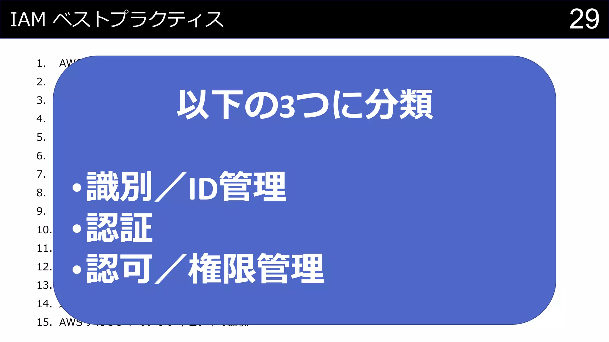 IAM ベストプラクティス
1. AWS アカウントのルートユーザーのアクセスキーをロックする
2. 個々の IAM ユーザーの作成
3. IAM ユーザーへのアクセス権限を割り当てるためにグループを使用する
4. AWS 定義のポリシーを使用して可能な限りアクセス権限を割り当てる
5. 最小権限を付与する
6. アクセスレベルを使用して、IAM 権限を確認する
7. ユーザーの強力なパスワードポリシーを設定
8. 特権ユーザーに対して MFA を有効化する
9. Amazon EC2 インスタンスで実行するアプリケーションに対し、ロールを使用する
10. ロールを使用したアクセス許可の委任
11. アクセスキーを共有しない
12. 認証情報を定期的にローテーションする
13. 不要な認証情報を削除する
14. 追加セキュリティに対するポリシー条件を使用する
15. AWS アカウントのアクティビティの監視
以下の3つに分類
•識別／ID管理
•認証
•認可／権限管理
29
 