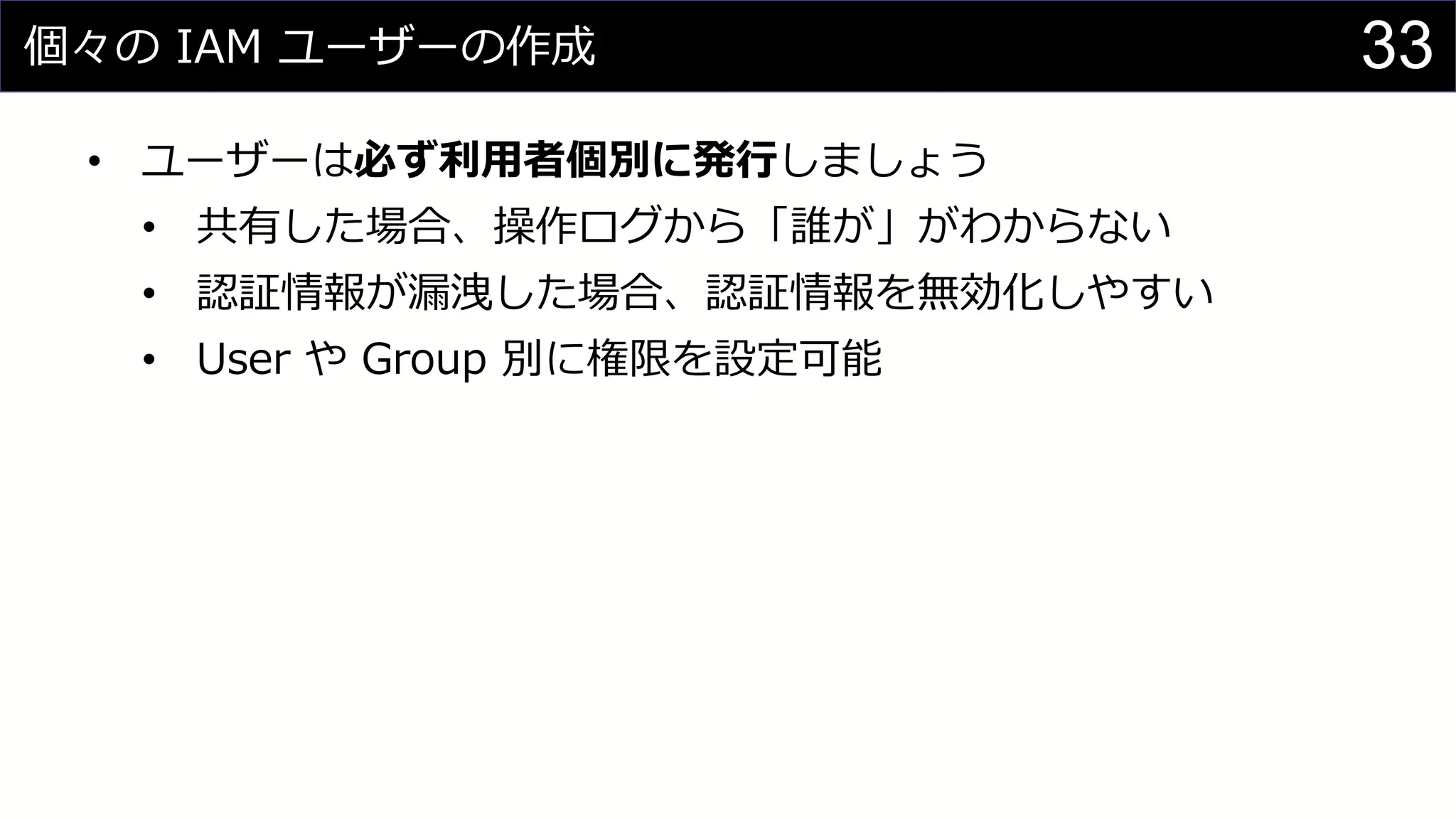 個々の IAM ユーザーの作成
• ユーザーは必ず利用者個別に発行しましょう
• 共有した場合、操作ログから「誰が」がわからない
• 認証情報が漏洩した場合、認証情報を無効化しやすい
• User や Group 別に権限を設定可能
33
 