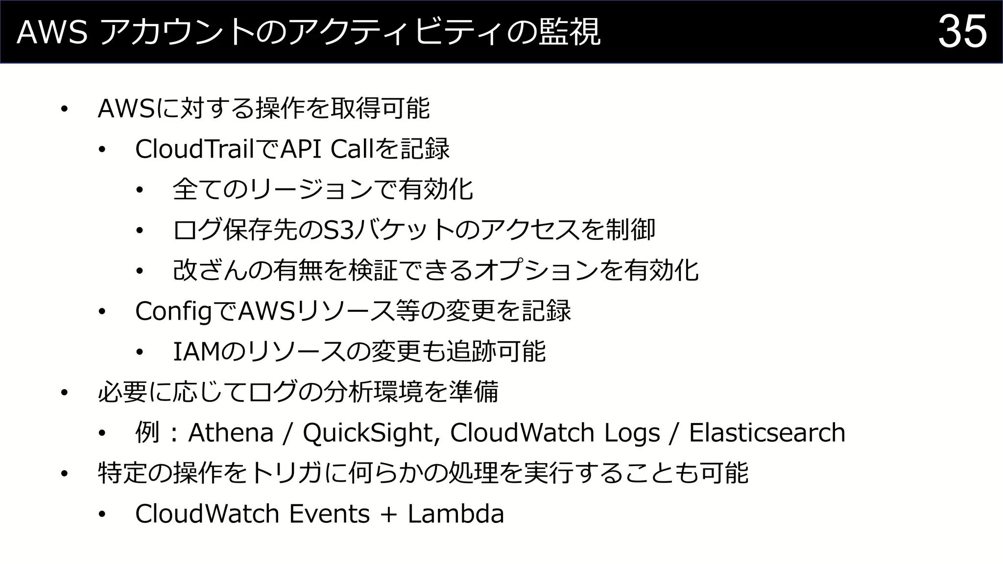 AWS アカウントのアクティビティの監視
• AWSに対する操作を取得可能
• CloudTrailでAPI Callを記録
• 全てのリージョンで有効化
• ログ保存先のS3バケットのアクセスを制御
• 改ざんの有無を検証できるオプションを有効化
• ConfigでAWSリソース等の変更を記録
• IAMのリソースの変更も追跡可能
• 必要に応じてログの分析環境を準備
• 例 : Athena / QuickSight, CloudWatch Logs / Elasticsearch
• 特定の操作をトリガに何らかの処理を実行することも可能
• CloudWatch Events + Lambda
35
 