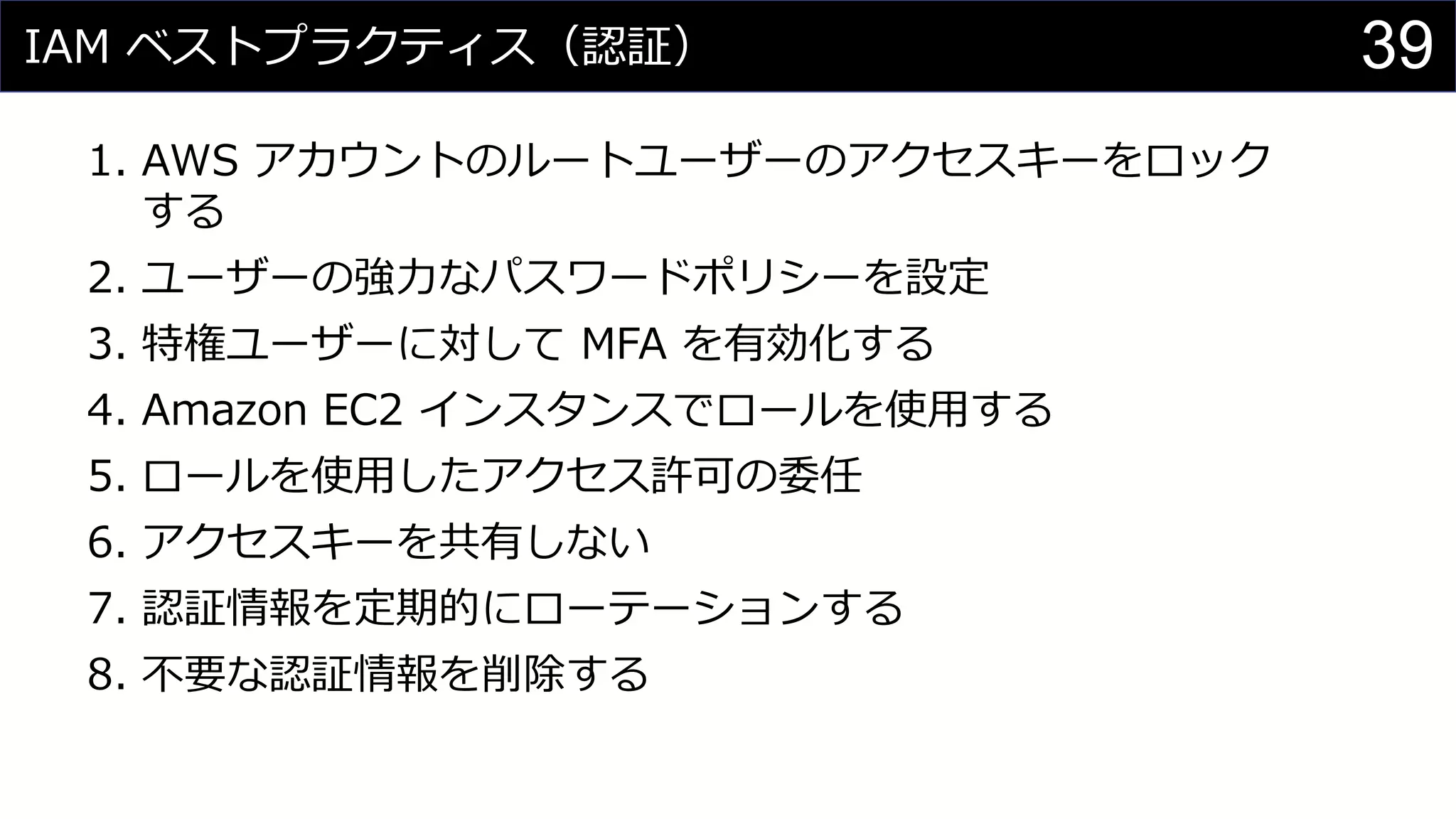 IAM ベストプラクティス（認証）
1. AWS アカウントのルートユーザーのアクセスキーをロック
する
2. ユーザーの強力なパスワードポリシーを設定
3. 特権ユーザーに対して MFA を有効化する
4. Amazon EC2 インスタンスでロールを使用する
5. ロールを使用したアクセス許可の委任
6. アクセスキーを共有しない
7. 認証情報を定期的にローテーションする
8. 不要な認証情報を削除する
39
 