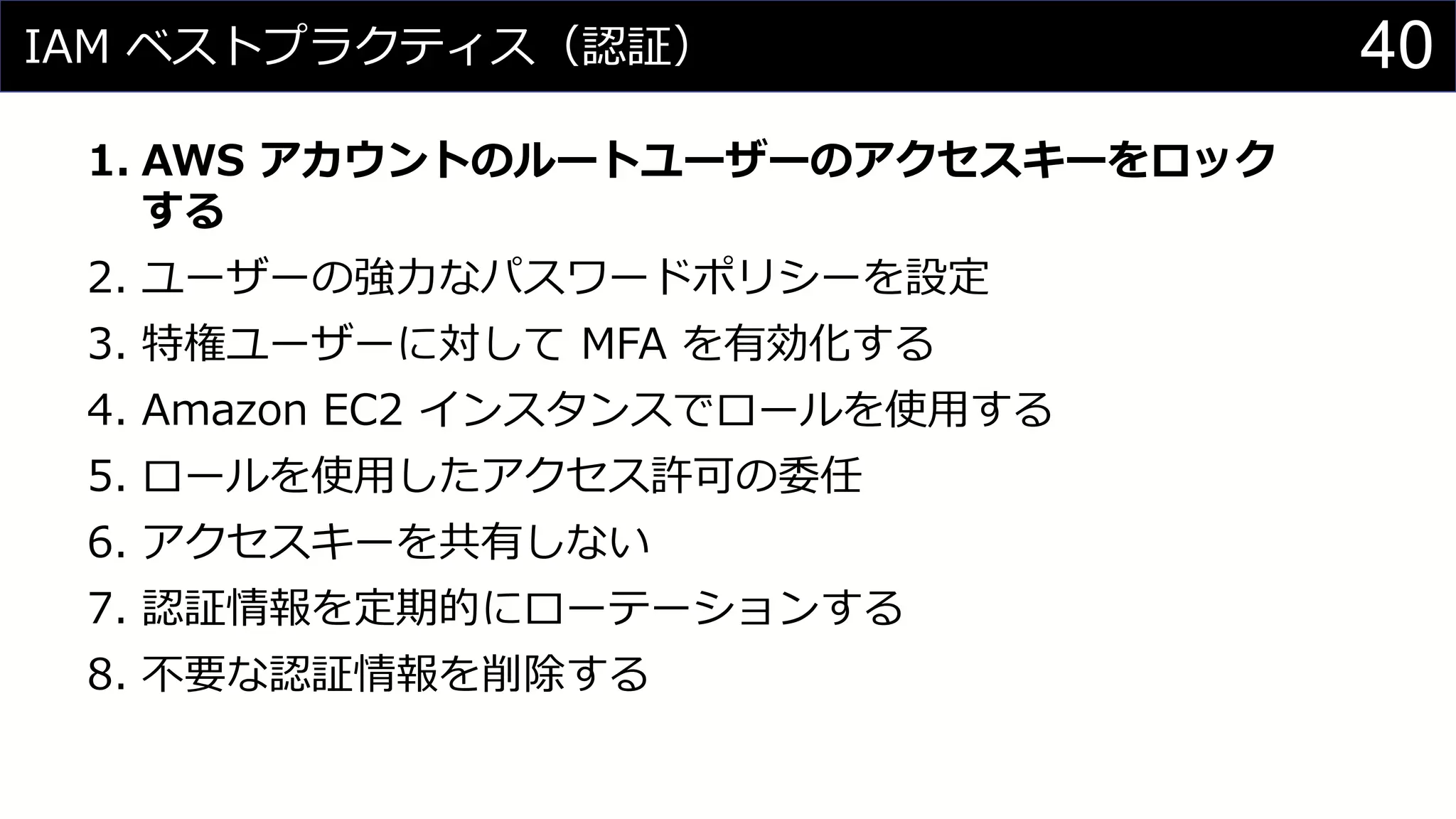 IAM ベストプラクティス（認証）
1. AWS アカウントのルートユーザーのアクセスキーをロック
する
2. ユーザーの強力なパスワードポリシーを設定
3. 特権ユーザーに対して MFA を有効化する
4. Amazon EC2 インスタンスでロールを使用する
5. ロールを使用したアクセス許可の委任
6. アクセスキーを共有しない
7. 認証情報を定期的にローテーションする
8. 不要な認証情報を削除する
40
 