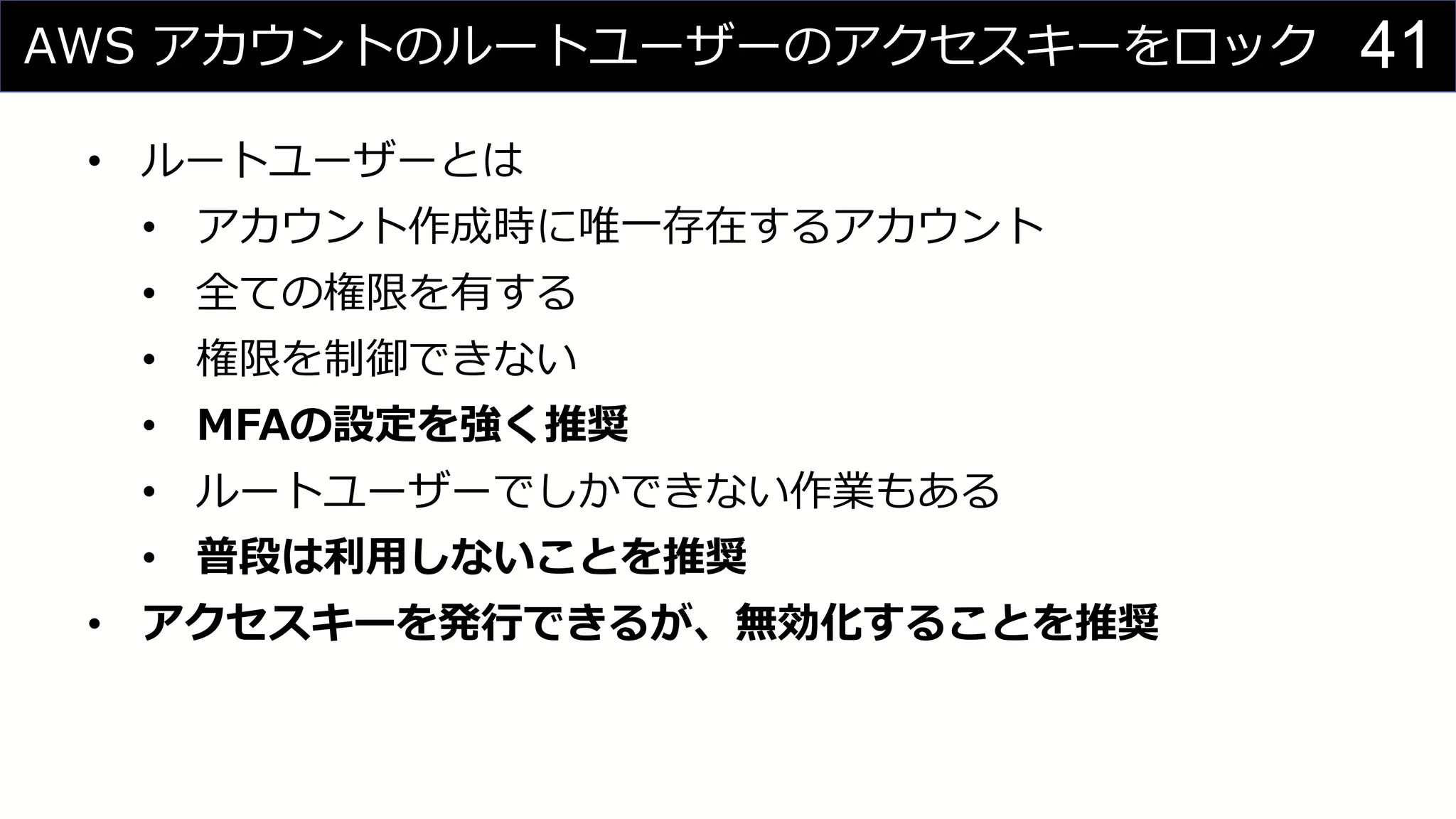 AWS アカウントのルートユーザーのアクセスキーをロック
• ルートユーザーとは
• アカウント作成時に唯一存在するアカウント
• 全ての権限を有する
• 権限を制御できない
• MFAの設定を強く推奨
• ルートユーザーでしかできない作業もある
• 普段は利用しないことを推奨
• アクセスキーを発行できるが、無効化することを推奨
41
 