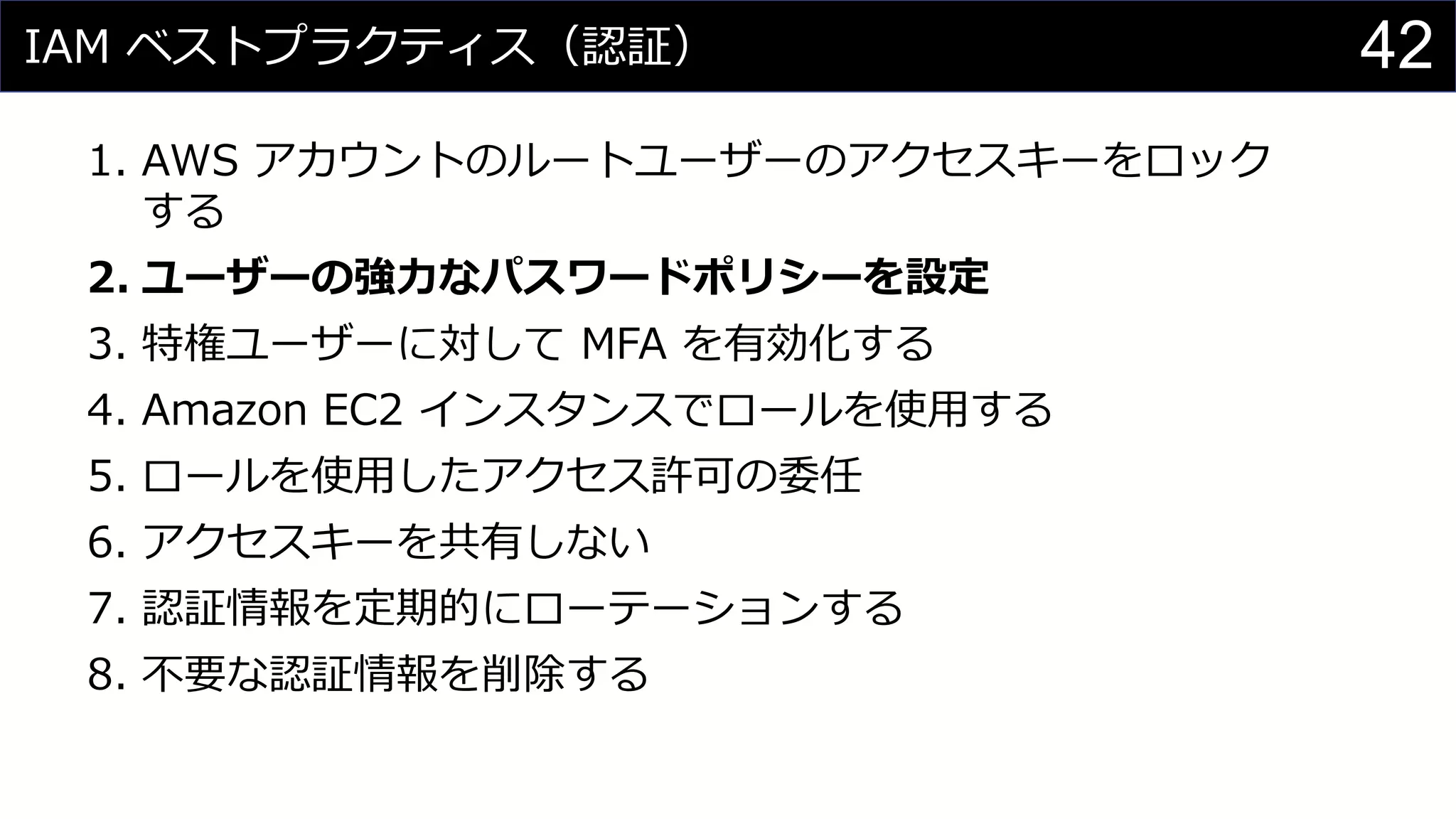 IAM ベストプラクティス（認証）
1. AWS アカウントのルートユーザーのアクセスキーをロック
する
2. ユーザーの強力なパスワードポリシーを設定
3. 特権ユーザーに対して MFA を有効化する
4. Amazon EC2 インスタンスでロールを使用する
5. ロールを使用したアクセス許可の委任
6. アクセスキーを共有しない
7. 認証情報を定期的にローテーションする
8. 不要な認証情報を削除する
42
 