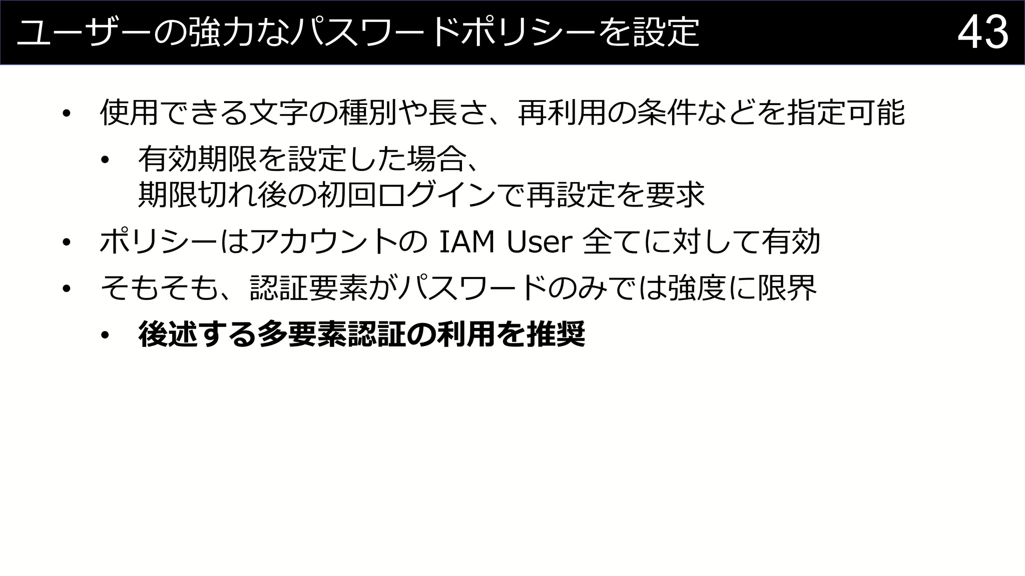 ユーザーの強力なパスワードポリシーを設定
• 使用できる文字の種別や長さ、再利用の条件などを指定可能
• 有効期限を設定した場合、
期限切れ後の初回ログインで再設定を要求
• ポリシーはアカウントの IAM User 全てに対して有効
• そもそも、認証要素がパスワードのみでは強度に限界
• 後述する多要素認証の利用を推奨
43
 