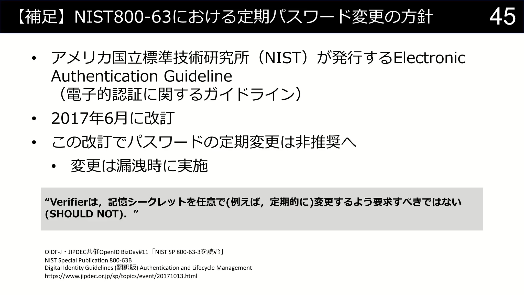 【補足】NIST800-63における定期パスワード変更の方針
• アメリカ国立標準技術研究所（NIST）が発行するElectronic
Authentication Guideline
（電子的認証に関するガイドライン）
• 2017年6月に改訂
• この改訂でパスワードの定期変更は非推奨へ
• 変更は漏洩時に実施
“Verifierは，記憶シークレットを任意で(例えば，定期的に)変更するよう要求すべきではない
(SHOULD NOT)．”
OIDF-J・JIPDEC共催OpenID BizDay#11「NIST SP 800-63-3を読む」
NIST Special Publication 800-63B
Digital Identity Guidelines (翻訳版) Authentication and Lifecycle Management
https://www.jipdec.or.jp/sp/topics/event/20171013.html
45
 