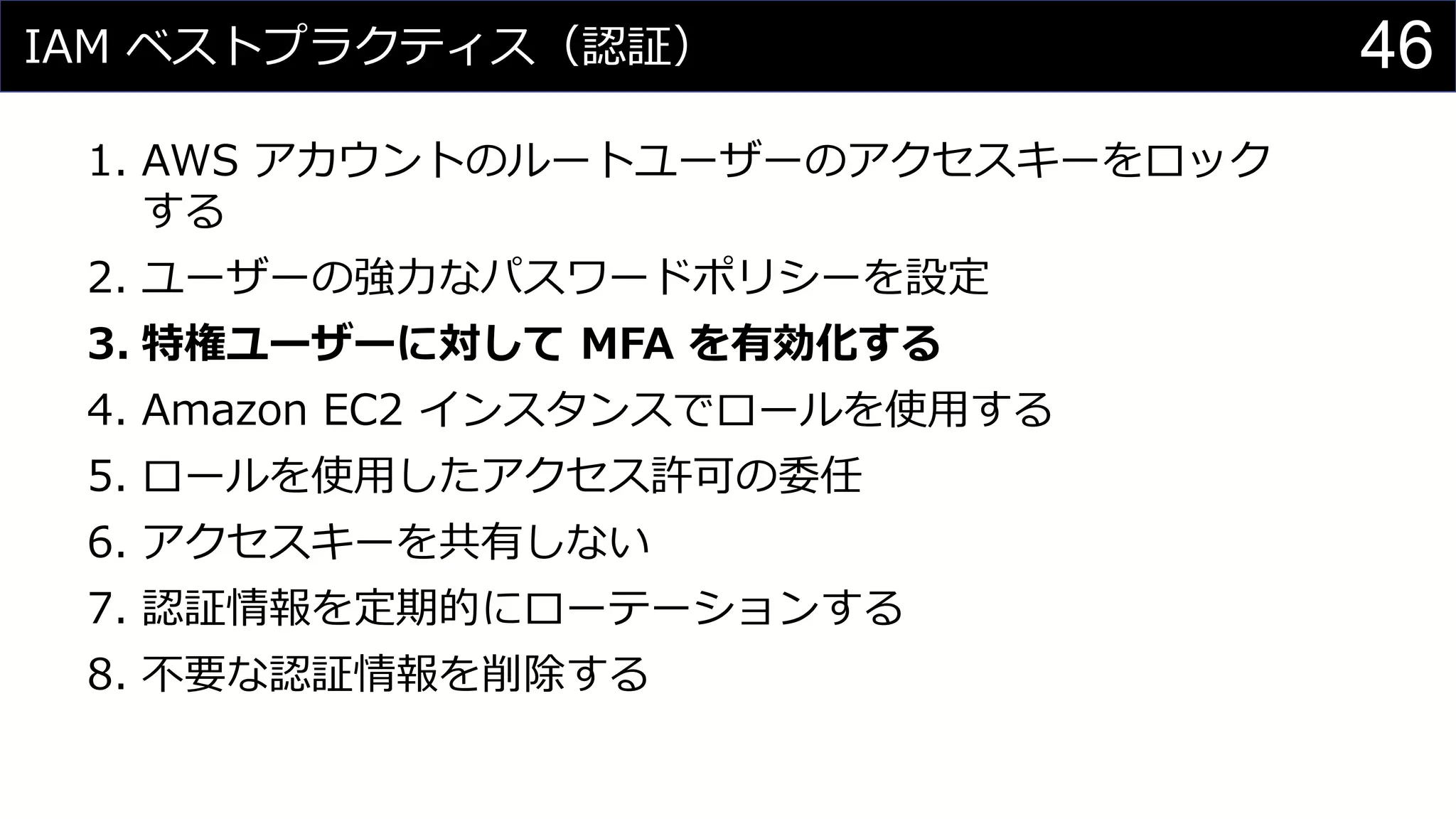 IAM ベストプラクティス（認証）
1. AWS アカウントのルートユーザーのアクセスキーをロック
する
2. ユーザーの強力なパスワードポリシーを設定
3. 特権ユーザーに対して MFA を有効化する
4. Amazon EC2 インスタンスでロールを使用する
5. ロールを使用したアクセス許可の委任
6. アクセスキーを共有しない
7. 認証情報を定期的にローテーションする
8. 不要な認証情報を削除する
46
 