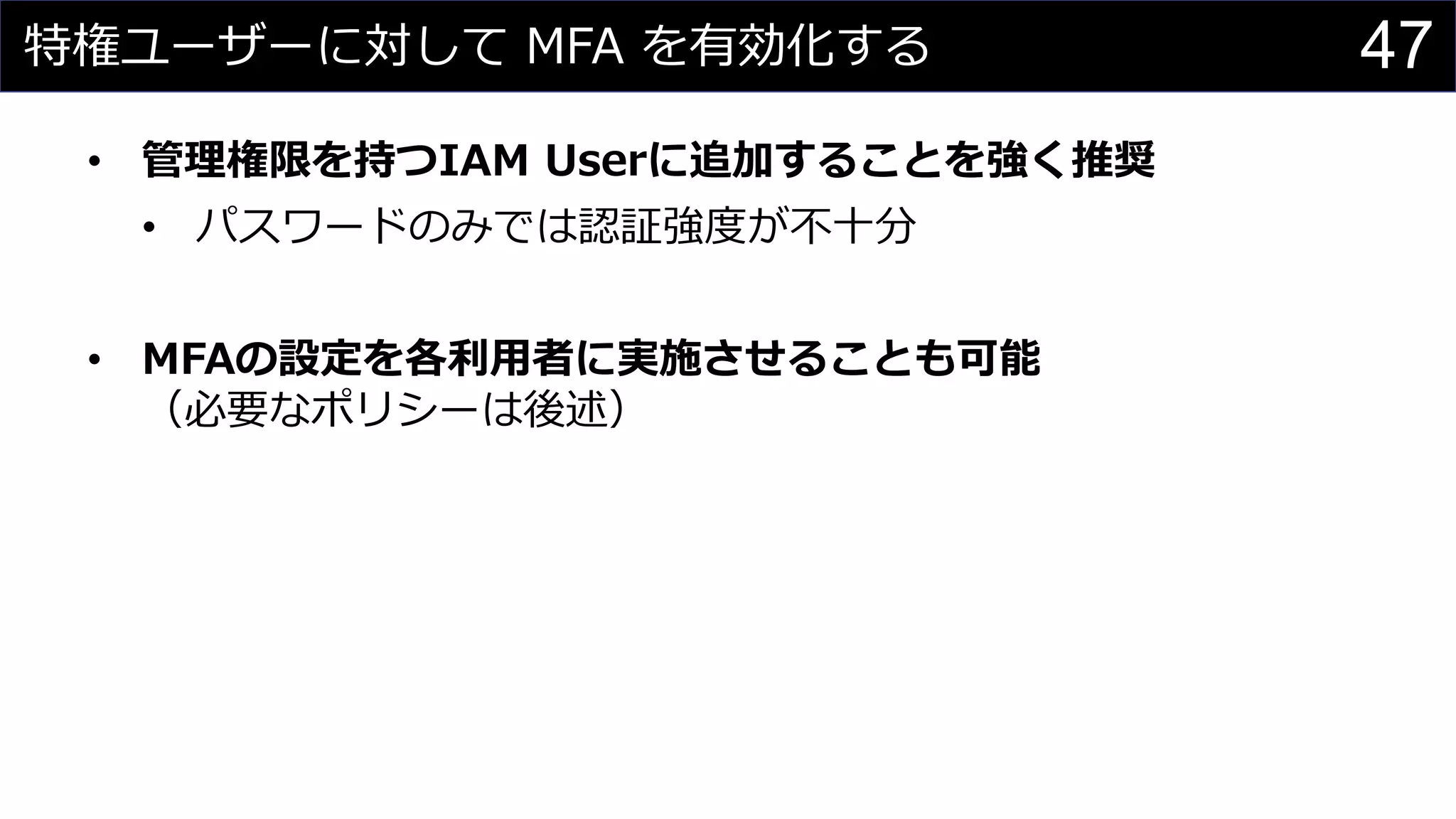 特権ユーザーに対して MFA を有効化する
• 管理権限を持つIAM Userに追加することを強く推奨
• パスワードのみでは認証強度が不十分
• MFAの設定を各利用者に実施させることも可能
（必要なポリシーは後述）
47
 