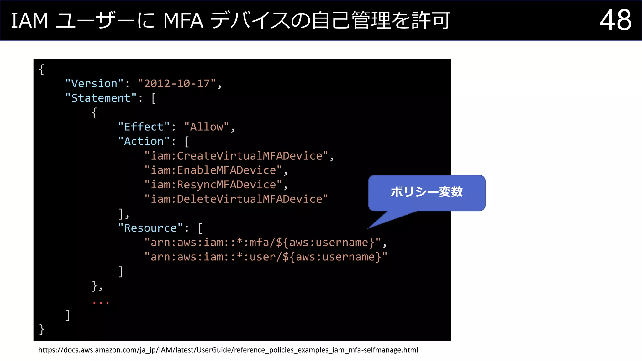 IAM ユーザーに MFA デバイスの自己管理を許可 48
{
"Version": "2012-10-17",
"Statement": [
{
"Effect": "Allow",
"Action": [
"iam:CreateVirtualMFADevice",
"iam:EnableMFADevice",
"iam:ResyncMFADevice",
"iam:DeleteVirtualMFADevice"
],
"Resource": [
"arn:aws:iam::*:mfa/${aws:username}",
"arn:aws:iam::*:user/${aws:username}"
]
},
...
]
}
https://docs.aws.amazon.com/ja_jp/IAM/latest/UserGuide/reference_policies_examples_iam_mfa-selfmanage.html
ポリシー変数
 