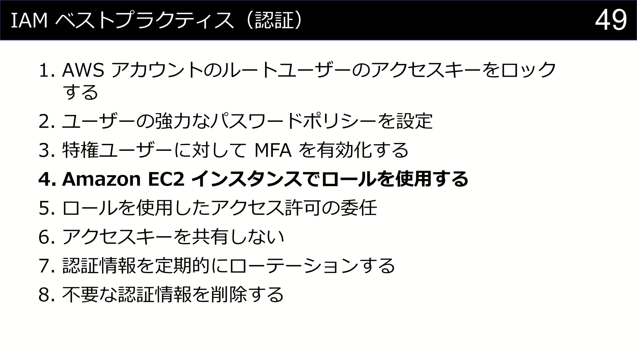 IAM ベストプラクティス（認証）
1. AWS アカウントのルートユーザーのアクセスキーをロック
する
2. ユーザーの強力なパスワードポリシーを設定
3. 特権ユーザーに対して MFA を有効化する
4. Amazon EC2 インスタンスでロールを使用する
5. ロールを使用したアクセス許可の委任
6. アクセスキーを共有しない
7. 認証情報を定期的にローテーションする
8. 不要な認証情報を削除する
49
 