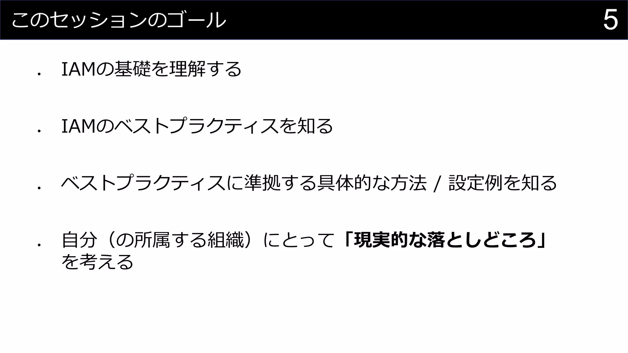 このセッションのゴール
⚫ IAMの基礎を理解する
⚫ IAMのベストプラクティスを知る
⚫ ベストプラクティスに準拠する具体的な方法 / 設定例を知る
⚫ 自分（の所属する組織）にとって「現実的な落としどころ」
を考える
5
 